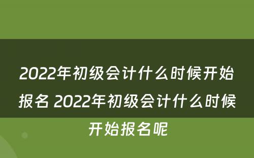 2022年初级会计什么时候开始报名 2022年初级会计什么时候开始报名呢