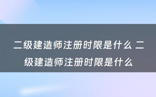 二级建造师注册时限是什么 二级建造师注册时限是什么