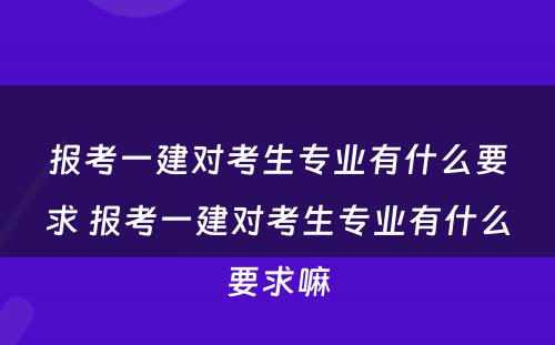 报考一建对考生专业有什么要求 报考一建对考生专业有什么要求嘛