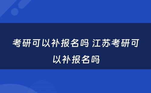 考研可以补报名吗 江苏考研可以补报名吗