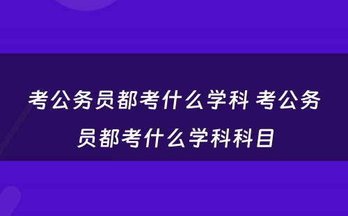 考公务员都考什么学科 考公务员都考什么学科科目