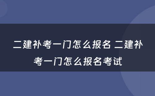 二建补考一门怎么报名 二建补考一门怎么报名考试