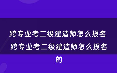 跨专业考二级建造师怎么报名 跨专业考二级建造师怎么报名的