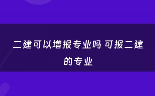 二建可以增报专业吗 可报二建的专业