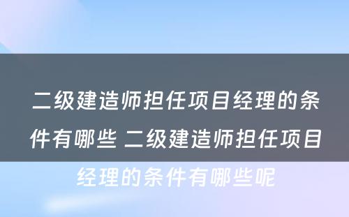 二级建造师担任项目经理的条件有哪些 二级建造师担任项目经理的条件有哪些呢