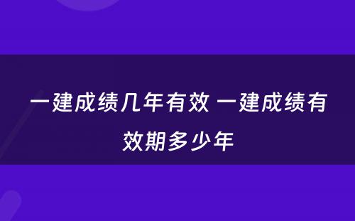 一建成绩几年有效 一建成绩有效期多少年