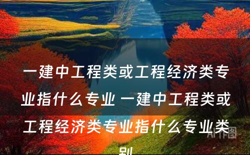 一建中工程类或工程经济类专业指什么专业 一建中工程类或工程经济类专业指什么专业类别