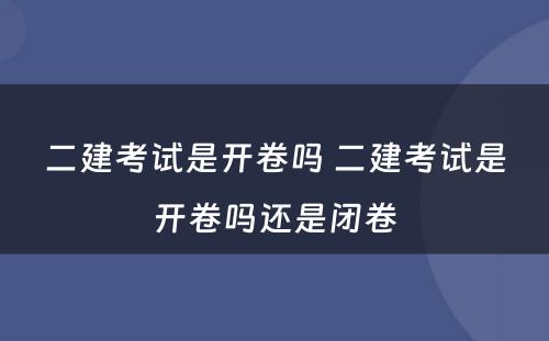 二建考试是开卷吗 二建考试是开卷吗还是闭卷