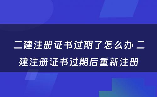 二建注册证书过期了怎么办 二建注册证书过期后重新注册