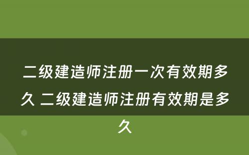 二级建造师注册一次有效期多久 二级建造师注册有效期是多久