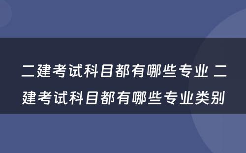 二建考试科目都有哪些专业 二建考试科目都有哪些专业类别