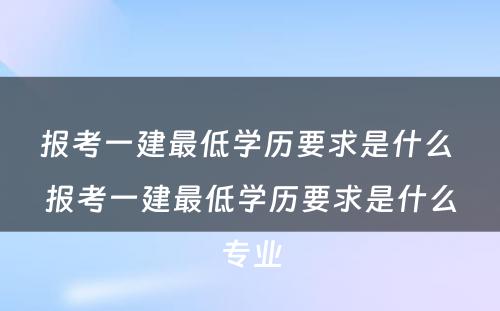 报考一建最低学历要求是什么 报考一建最低学历要求是什么专业