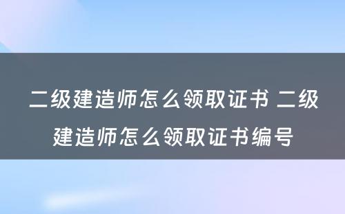 二级建造师怎么领取证书 二级建造师怎么领取证书编号