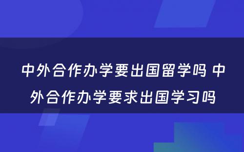 中外合作办学要出国留学吗 中外合作办学要求出国学习吗