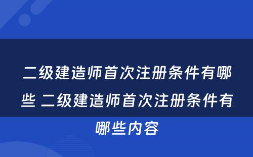 二级建造师首次注册条件有哪些 二级建造师首次注册条件有哪些内容