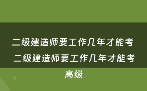 二级建造师要工作几年才能考 二级建造师要工作几年才能考高级