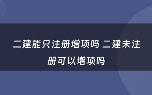 二建能只注册增项吗 二建未注册可以增项吗