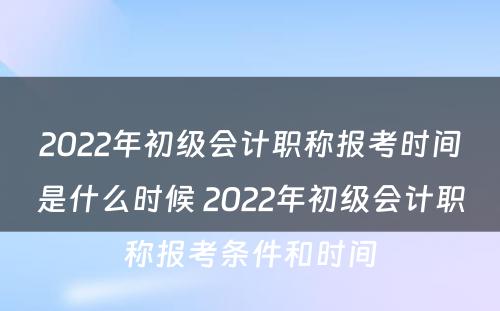 2022年初级会计职称报考时间是什么时候 2022年初级会计职称报考条件和时间