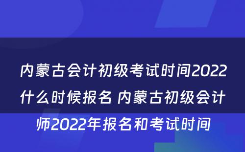 内蒙古会计初级考试时间2022什么时候报名 内蒙古初级会计师2022年报名和考试时间