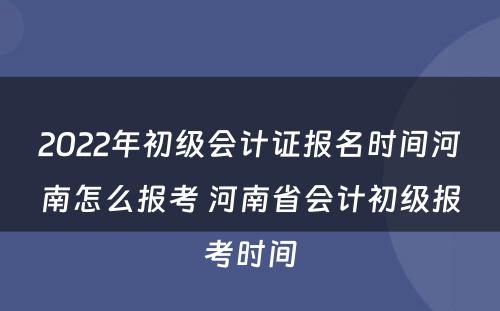 2022年初级会计证报名时间河南怎么报考 河南省会计初级报考时间