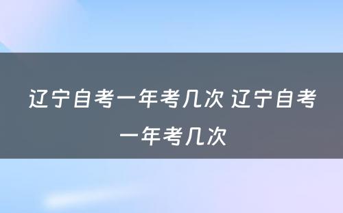 辽宁自考一年考几次 辽宁自考一年考几次