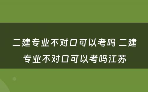 二建专业不对口可以考吗 二建专业不对口可以考吗江苏