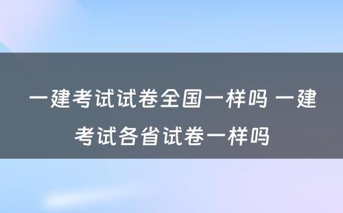 一建考试试卷全国一样吗 一建考试各省试卷一样吗