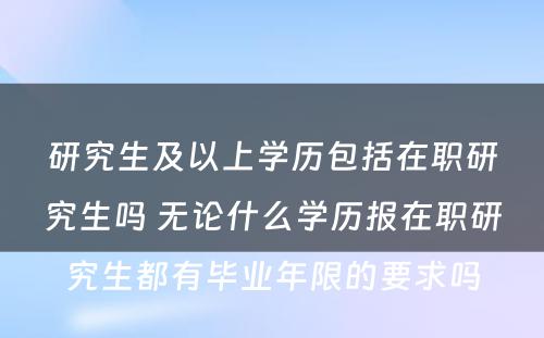 研究生及以上学历包括在职研究生吗 无论什么学历报在职研究生都有毕业年限的要求吗