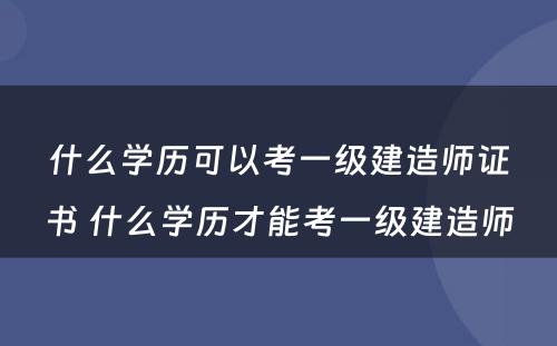 什么学历可以考一级建造师证书 什么学历才能考一级建造师