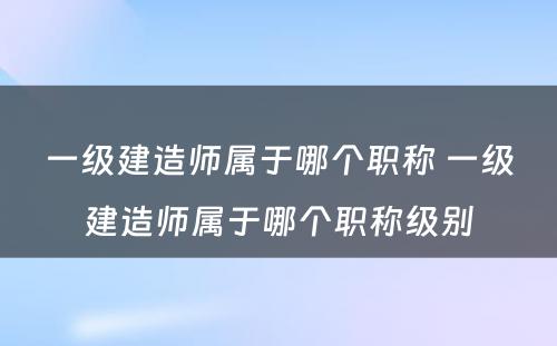 一级建造师属于哪个职称 一级建造师属于哪个职称级别