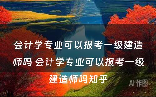 会计学专业可以报考一级建造师吗 会计学专业可以报考一级建造师吗知乎