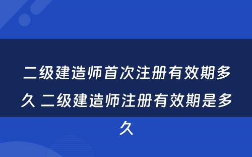 二级建造师首次注册有效期多久 二级建造师注册有效期是多久