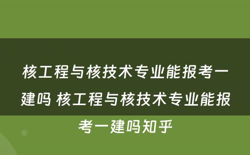 核工程与核技术专业能报考一建吗 核工程与核技术专业能报考一建吗知乎