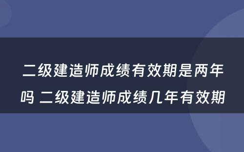 二级建造师成绩有效期是两年吗 二级建造师成绩几年有效期