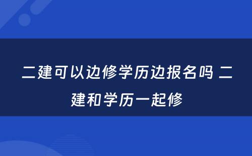 二建可以边修学历边报名吗 二建和学历一起修