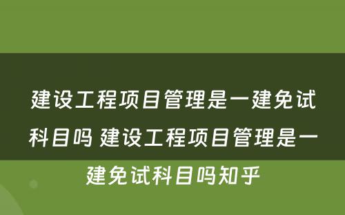 建设工程项目管理是一建免试科目吗 建设工程项目管理是一建免试科目吗知乎