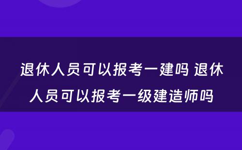 退休人员可以报考一建吗 退休人员可以报考一级建造师吗