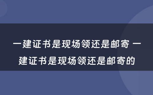 一建证书是现场领还是邮寄 一建证书是现场领还是邮寄的