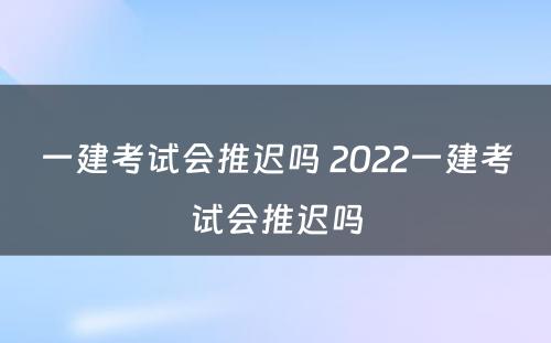 一建考试会推迟吗 2022一建考试会推迟吗