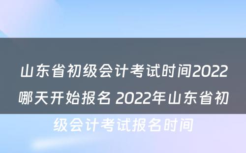 山东省初级会计考试时间2022哪天开始报名 2022年山东省初级会计考试报名时间