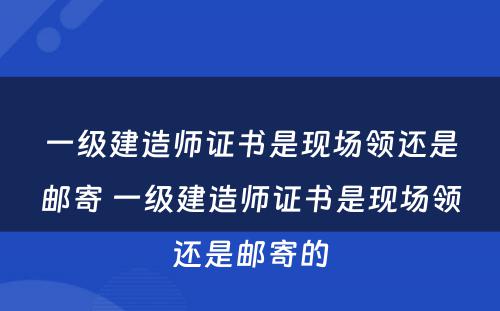 一级建造师证书是现场领还是邮寄 一级建造师证书是现场领还是邮寄的