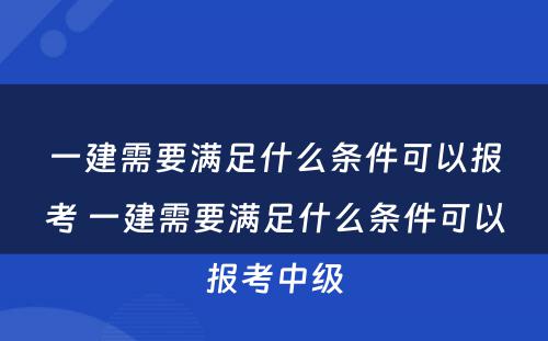 一建需要满足什么条件可以报考 一建需要满足什么条件可以报考中级