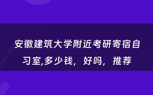 安徽建筑大学附近考研寄宿自习室,多少钱，好吗，推荐