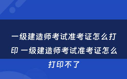 一级建造师考试准考证怎么打印 一级建造师考试准考证怎么打印不了