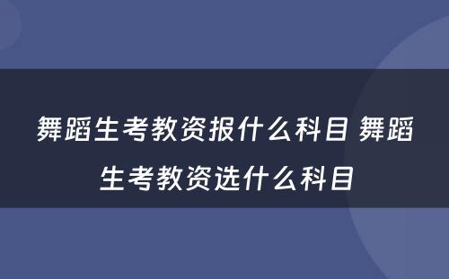 舞蹈生考教资报什么科目 舞蹈生考教资选什么科目