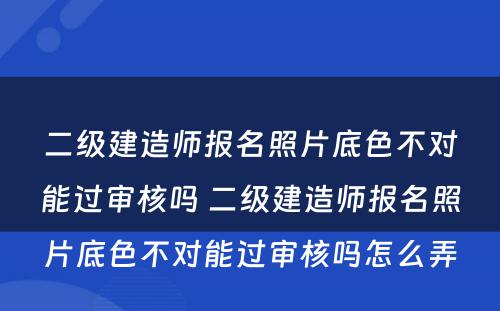 二级建造师报名照片底色不对能过审核吗 二级建造师报名照片底色不对能过审核吗怎么弄