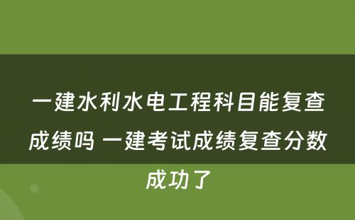 一建水利水电工程科目能复查成绩吗 一建考试成绩复查分数成功了