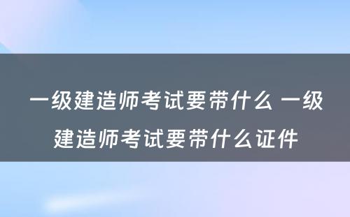 一级建造师考试要带什么 一级建造师考试要带什么证件