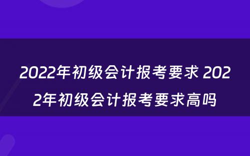 2022年初级会计报考要求 2022年初级会计报考要求高吗