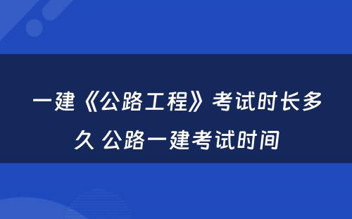 一建《公路工程》考试时长多久 公路一建考试时间